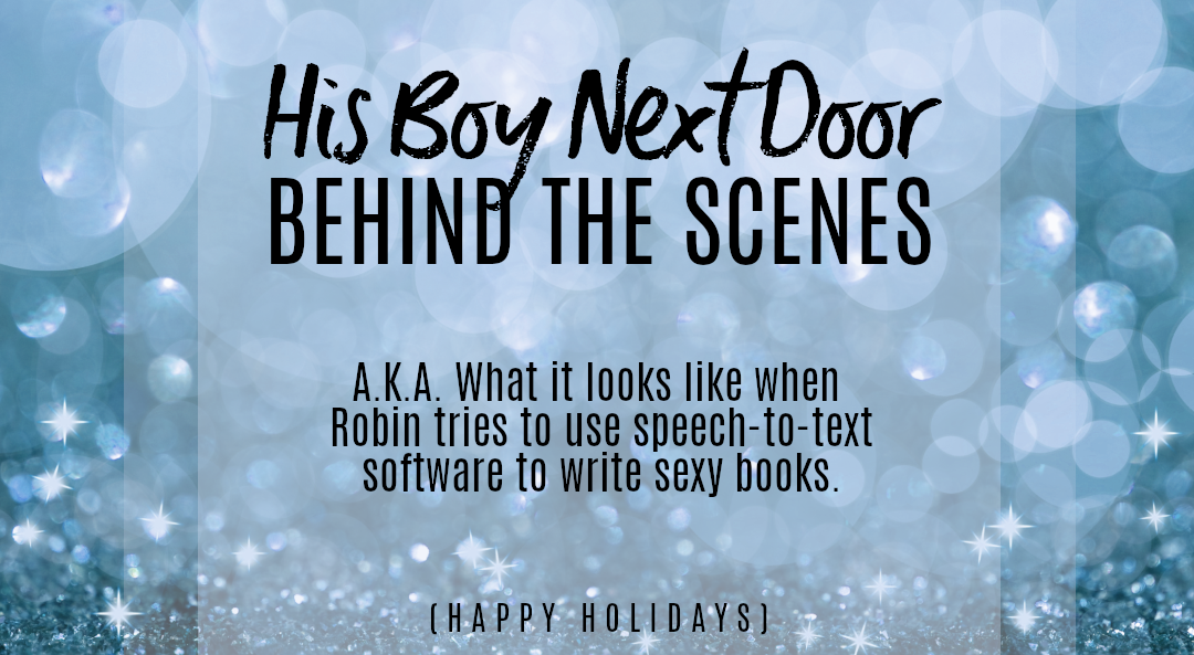 Promo text against a background of blue glitter. The text reads: His Boy Next Door BEHIND THE SCENES. A.K.A. What it looks like when Robin tries to use text-to-speech software to write sexy books. (Happy Holidays)
