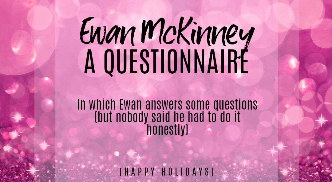 Promo text against a background of pink glitter. The text reads: Ewan McKinney A QUESTIONNAIRE. In which Ewan answers some questions (but nobody said he had to do it honestly). Happy Holidays.